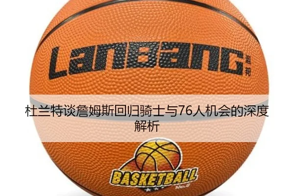 杜兰特谈詹姆斯回归骑士与76人机会的深度解析