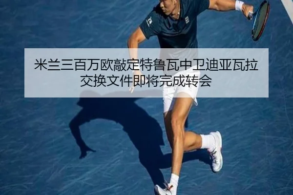 米兰三百万欧敲定特鲁瓦中卫迪亚瓦拉 交换文件即将完成转会